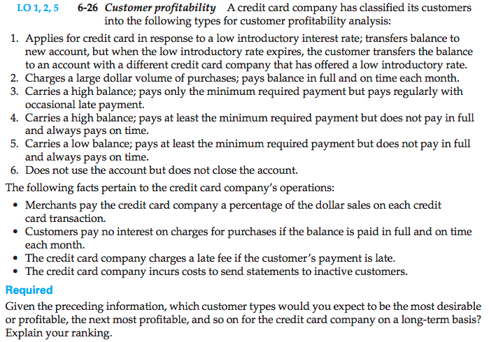 Machine generated alternative text: LO 1,2,5 6-26 Customer profitability A credit card company has classified its customers
into the following types for customer profitability analysis:
1. Applies for credit card in response to a low introductory interest rate; transfers balance to
new account, but when the low introductory rate expires, the customer transfers the balance
to an account with a different credit card company that has offered a low introductory rate.
2. Charges a large dollar volume of purchases; pays balance in full and on time each month.
3. Carries a high balance; pays only the minimum required payment but pays regularly with
occasional late payment.
4. Carries a high balance; pays at least the minimum required payment but does not pay in full
and always pays on time.
5. Carries a low balance; pays at least the minimum required payment but does not pay in full
and always pays on time.
6. Does not use the account but does not close the account.
The following facts pertain to the credit card company’s operations:
. Merchants pay the credit card company a percentage of the dollar sales on each credit
card transaction.
. Customers pay no interest on charges for purchases if the balance is paid in full and on time
each month.
. The credit card company charges a late fee if the customer’s payment is late.
. The credit card company incurs costs to send statements to inactive customers.
Requ IL-d
Given the preceding information, which customer types would you expect to be the most desirable
or profitable, the next most profitable, and so on for the credit card company on a long-term basis?
Explain your ranking.